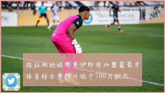 格拉纳达边锋费伊即将加盟葡萄牙体育转会费预计低于700万欧元
