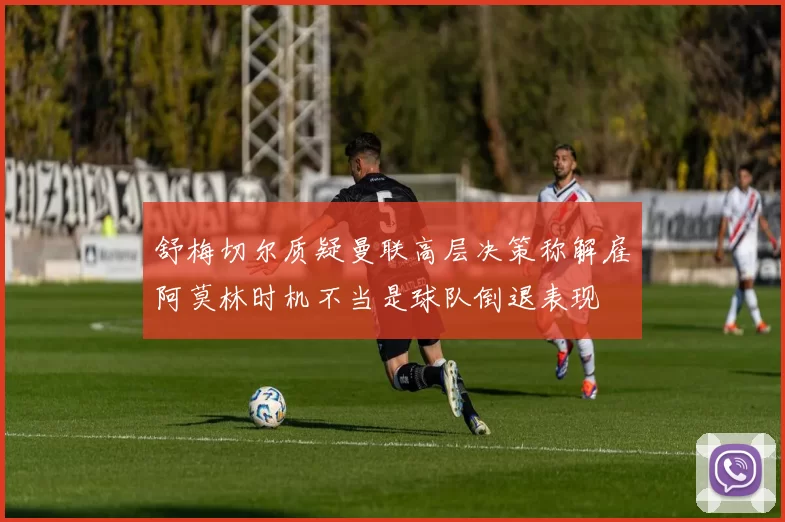 舒梅切尔质疑曼联高层决策称解雇阿莫林时机不当是球队倒退表现
