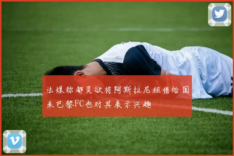 法媒称都灵欲将阿斯拉尼租借给国米巴黎FC也对其表示兴趣