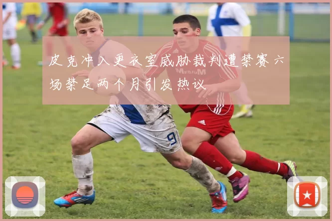 皮克冲入更衣室威胁裁判遭禁赛六场禁足两个月引发热议