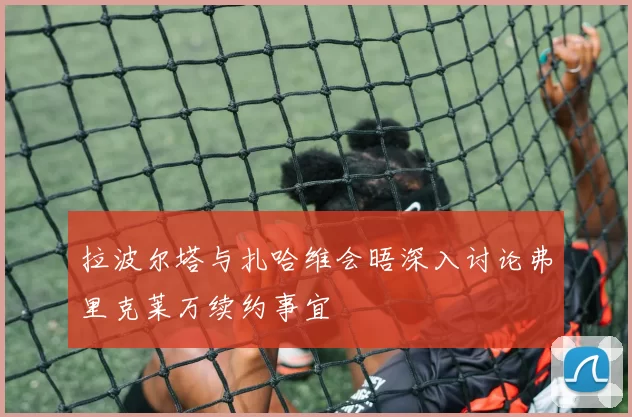拉波尔塔与扎哈维会晤深入讨论弗里克莱万续约事宜
