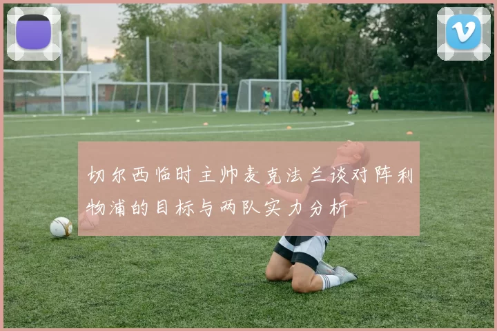 切尔西临时主帅麦克法兰谈对阵利物浦的目标与两队实力分析