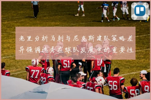 老里分析马刺与尼克斯建队策略差异强调选秀在球队发展中的重要性
