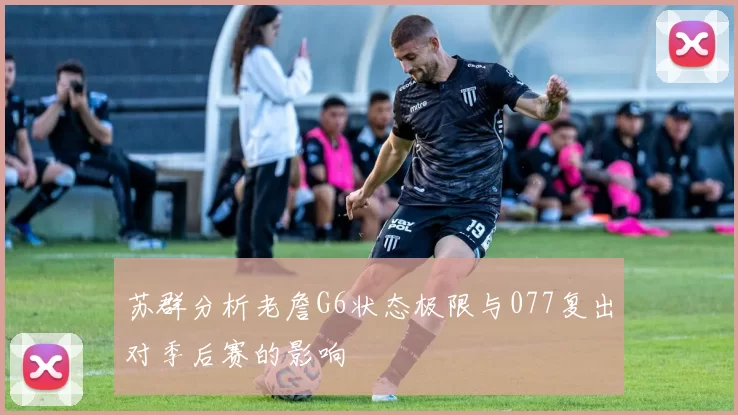 苏群分析老詹G6状态极限与077复出对季后赛的影响