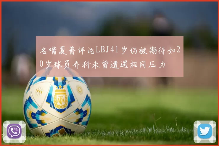 名嘴夏普评论LBJ41岁仍被期待如20岁球员乔科未曾遭遇相同压力